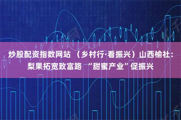 炒股配资指数网站 （乡村行·看振兴）山西榆社：梨果拓宽致富路  “甜蜜产业”促振兴
