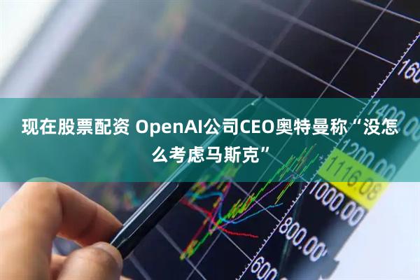 现在股票配资 OpenAI公司CEO奥特曼称“没怎么考虑马斯克”