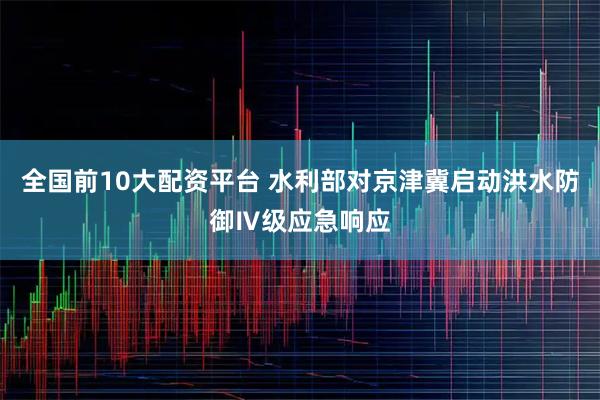 全国前10大配资平台 水利部对京津冀启动洪水防御Ⅳ级应急响应