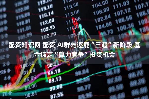 配资知识网 配资 AI群雄逐鹿“三超”新阶段 基金锚定“算力竞争”投资机会