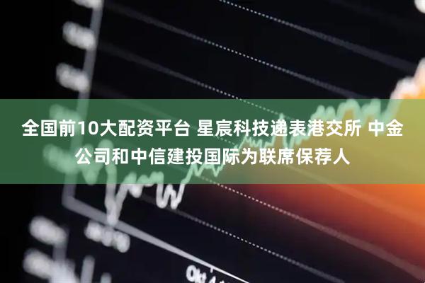 全国前10大配资平台 星宸科技递表港交所 中金公司和中信建投国际为联席保荐人