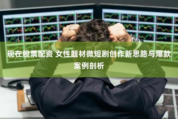 现在股票配资 女性题材微短剧创作新思路与爆款案例剖析