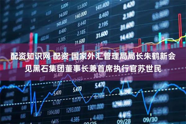 配资知识网 配资 国家外汇管理局局长朱鹤新会见黑石集团董事长兼首席执行官苏世民