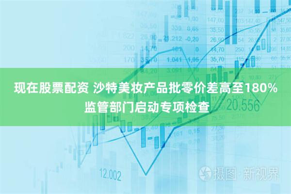 现在股票配资 沙特美妆产品批零价差高至180% 监管部门启动专项检查