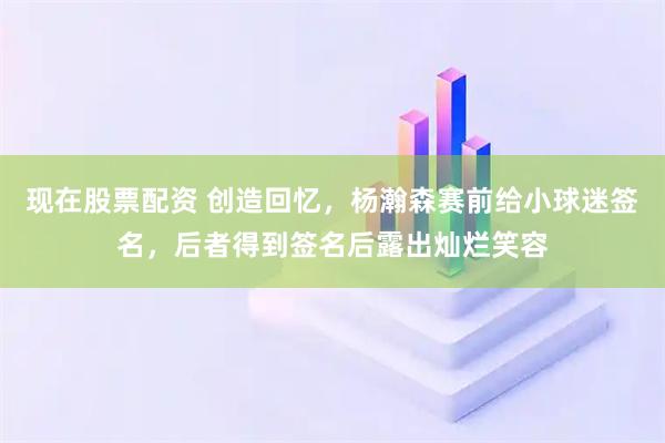现在股票配资 创造回忆，杨瀚森赛前给小球迷签名，后者得到签名后露出灿烂笑容