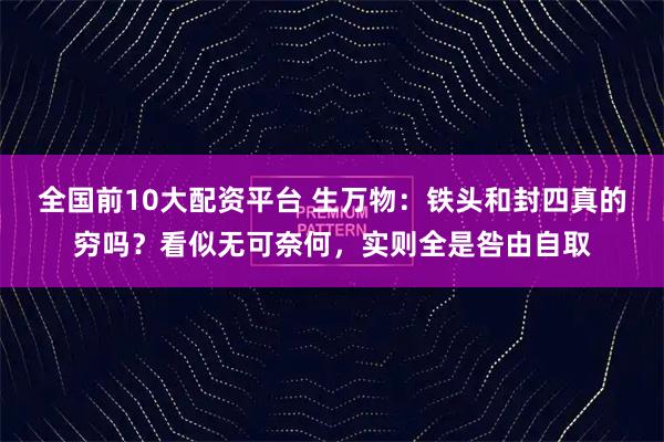 全国前10大配资平台 生万物：铁头和封四真的穷吗？看似无可奈何，实则全是咎由自取