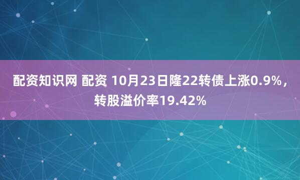 配资知识网 配资 10月23日隆22转债上涨0.9%，转股溢价率19.42%