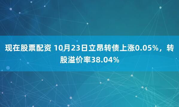现在股票配资 10月23日立昂转债上涨0.05%，转股溢价率38.04%