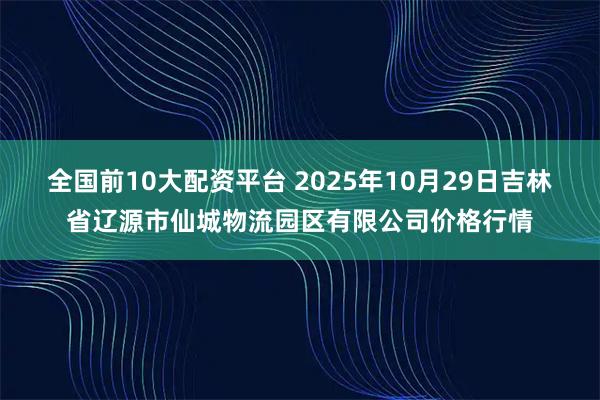 全国前10大配资平台 2025年10月29日吉林省辽源市仙城物流园区有限公司价格行情