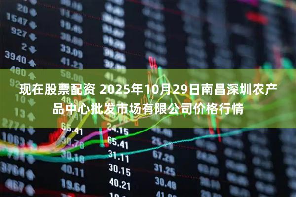 现在股票配资 2025年10月29日南昌深圳农产品中心批发市场有限公司价格行情