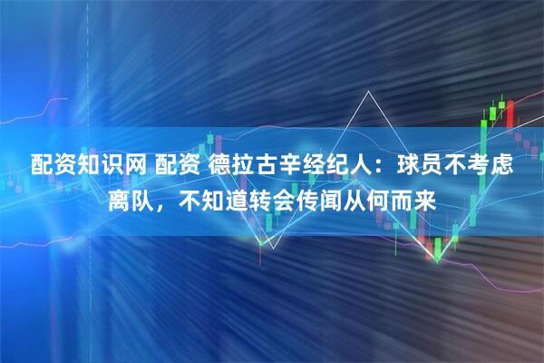 配资知识网 配资 德拉古辛经纪人：球员不考虑离队，不知道转会传闻从何而来