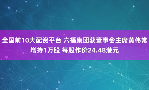 全国前10大配资平台 六福集团获董事会主席黄伟常增持1万股 每股作价24.48港元