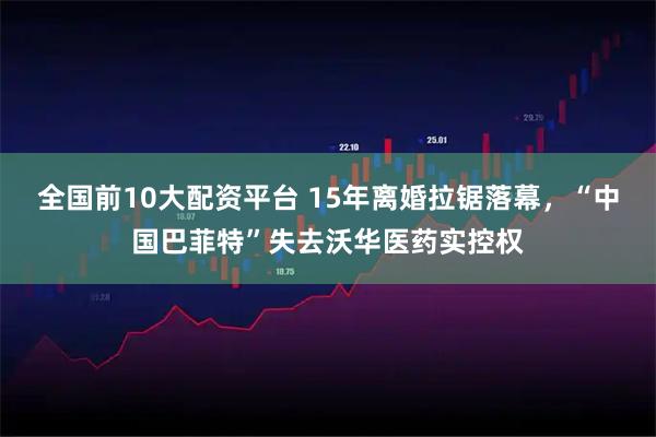 全国前10大配资平台 15年离婚拉锯落幕，“中国巴菲特”失去沃华医药实控权