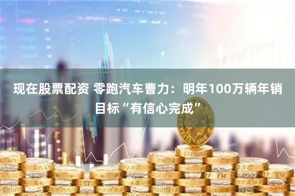 现在股票配资 零跑汽车曹力：明年100万辆年销目标“有信心完成”