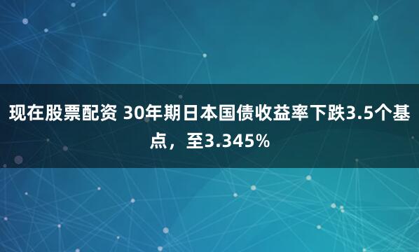 现在股票配资 30年期日本国债收益率下跌3.5个基点，至3.345%