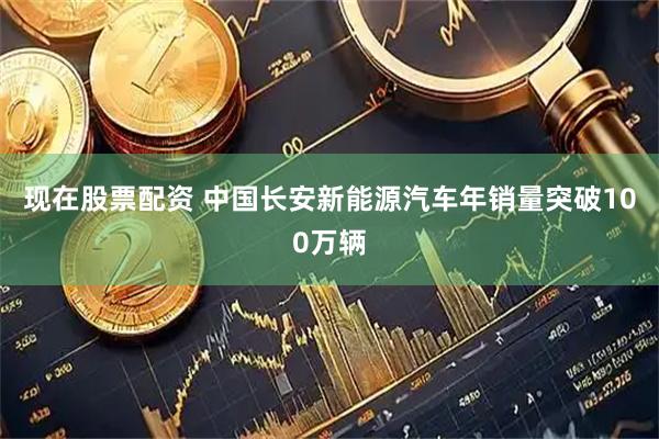 现在股票配资 中国长安新能源汽车年销量突破100万辆