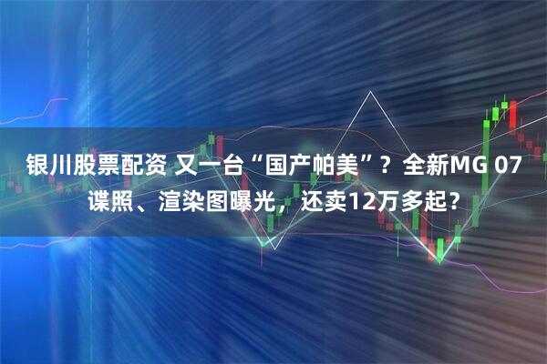 银川股票配资 又一台“国产帕美”？全新MG 07谍照、渲染图曝光，还卖12万多起？