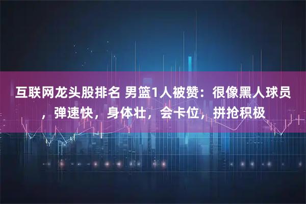互联网龙头股排名 男篮1人被赞：很像黑人球员，弹速快，身体壮，会卡位，拼抢积极