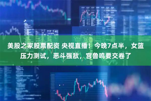 美股之家股票配资 央视直播！今晚7点半，女篮压力测试，恶斗强敌，宫鲁鸣要交卷了