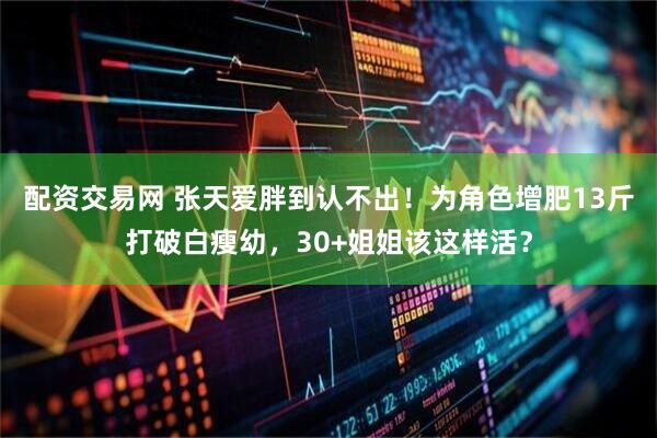 配资交易网 张天爱胖到认不出！为角色增肥13斤打破白瘦幼，30+姐姐该这样活？