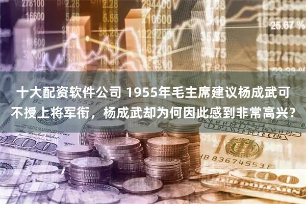 十大配资软件公司 1955年毛主席建议杨成武可不授上将军衔,杨成武却为何因此感到非常高兴?
