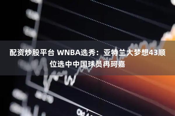 配资炒股平台 WNBA选秀：亚特兰大梦想43顺位选中中国球员冉珂嘉