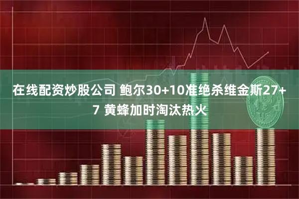 在线配资炒股公司 鲍尔30+10准绝杀维金斯27+7 黄蜂加时淘汰热火