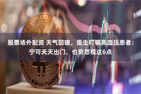股票场外配资 天气回暖，医生叮嘱高血压患者：宁可天天出门，也别忽视这6点