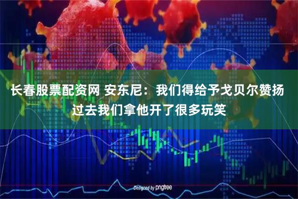 长春股票配资网 安东尼：我们得给予戈贝尔赞扬 过去我们拿他开了很多玩笑