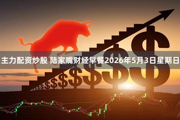 主力配资炒股 陆家嘴财经早餐2026年5月3日星期日