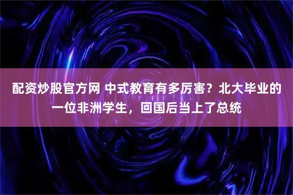 配资炒股官方网 中式教育有多厉害？北大毕业的一位非洲学生，回国后当上了总统