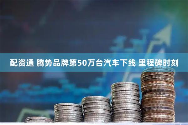 配资通 腾势品牌第50万台汽车下线 里程碑时刻