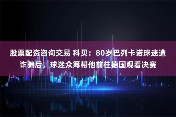 股票配资咨询交易 科贝:80岁巴列卡诺球迷遭诈骗后,球迷众筹帮他前往德国观看决赛