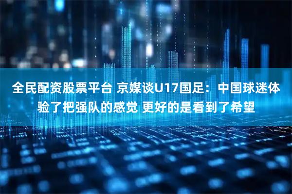 全民配资股票平台 京媒谈U17国足：中国球迷体验了把强队的感觉 更好的是看到了希望