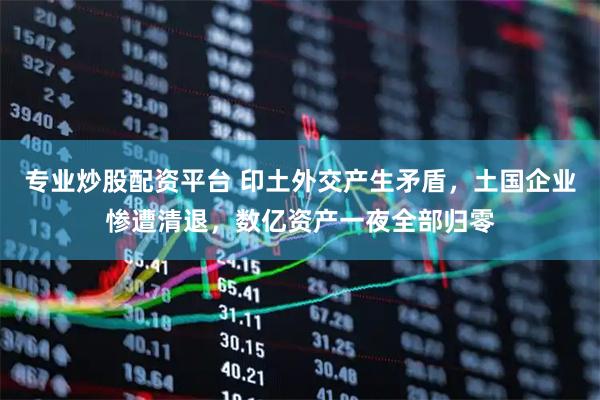 专业炒股配资平台 印土外交产生矛盾,土国企业惨遭清退,数亿资产一夜全部归零