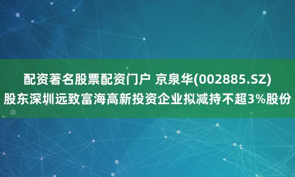 配资著名股票配资门户 京泉华(002885.SZ)股东深圳远致富海高新投资企业拟减持不超3%股份
