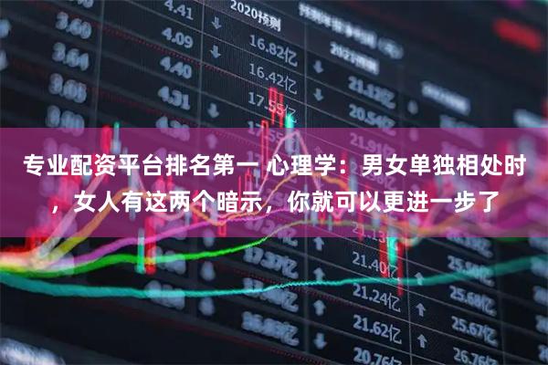专业配资平台排名第一 心理学：男女单独相处时，女人有这两个暗示，你就可以更进一步了