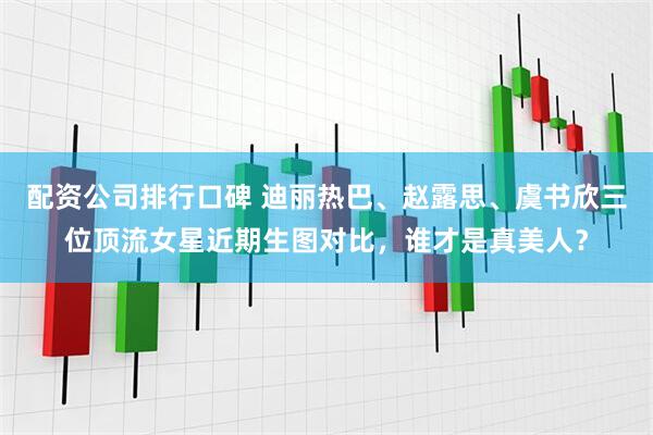 配资公司排行口碑 迪丽热巴、赵露思、虞书欣三位顶流女星近期生图对比，谁才是真美人？