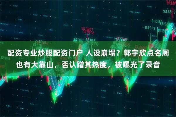 配资专业炒股配资门户 人设崩塌？郭宇欣点名周也有大靠山，否认蹭其热度，被曝光了录音