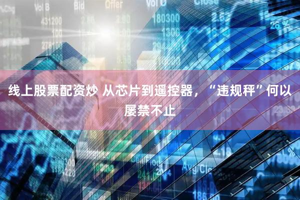 线上股票配资炒 从芯片到遥控器，“违规秤”何以屡禁不止