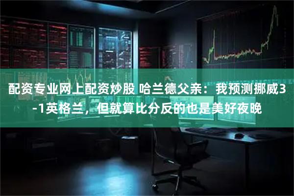 配资专业网上配资炒股 哈兰德父亲：我预测挪威3-1英格兰，但就算比分反的也是美好夜晚