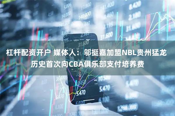杠杆配资开户 媒体人：邬挺嘉加盟NBL贵州猛龙 历史首次向CBA俱乐部支付培养费