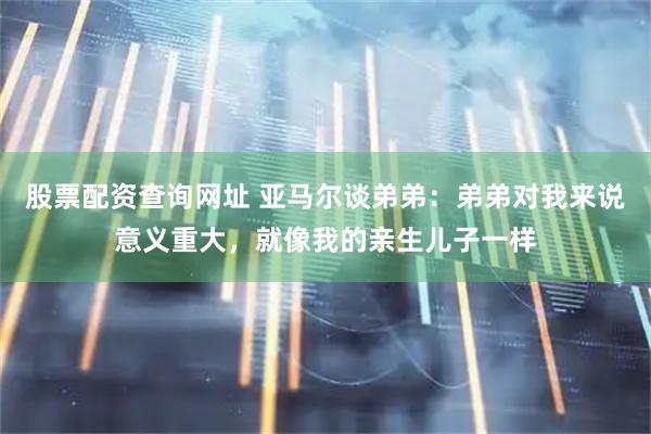 股票配资查询网址 亚马尔谈弟弟：弟弟对我来说意义重大，就像我的亲生儿子一样