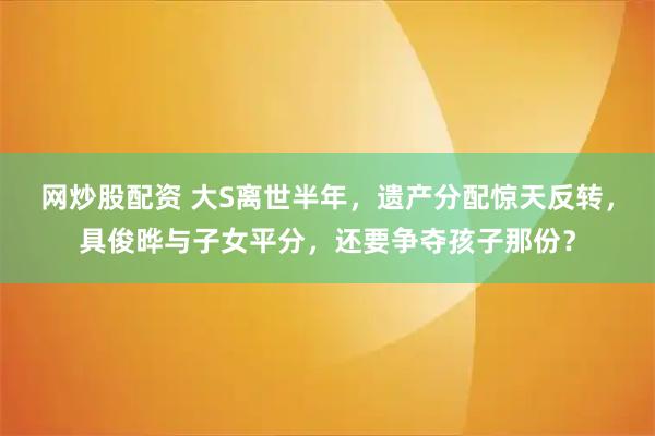 网炒股配资 大S离世半年,遗产分配惊天反转,具俊晔与子女平分,还要争夺孩子那份?