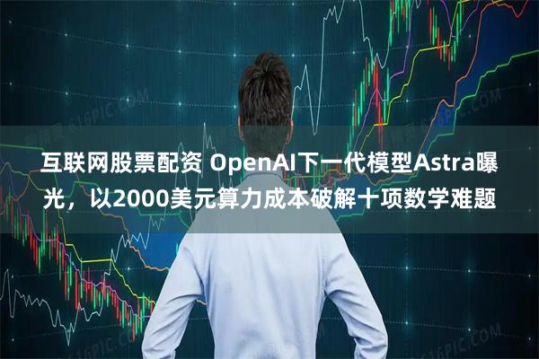 互联网股票配资 OpenAI下一代模型Astra曝光，以2000美元算力成本破解十项数学难题