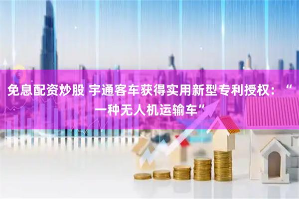 免息配资炒股 宇通客车获得实用新型专利授权：“一种无人机运输车”