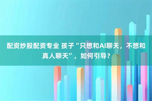 配资炒股配资专业 孩子“只想和AI聊天，不想和真人聊天”，如何引导？
