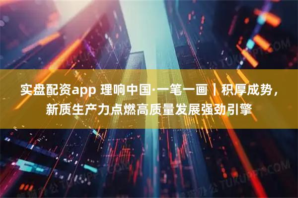 实盘配资app 理响中国·一笔一画｜积厚成势，新质生产力点燃高质量发展强劲引擎