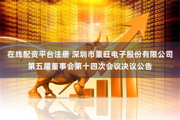 在线配资平台注册 深圳市景旺电子股份有限公司第五届董事会第十四次会议决议公告