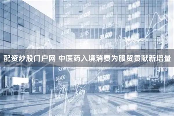 配资炒股门户网 中医药入境消费为服贸贡献新增量